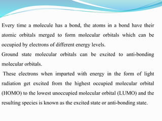 Every time a molecule has a bond, the atoms in a bond have their
atomic orbitals merged to form molecular orbitals which can be
occupied by electrons of different energy levels.
Ground state molecular orbitals can be excited to anti-bonding
molecular orbitals.
These electrons when imparted with energy in the form of light
radiation get excited from the highest occupied molecular orbital
(HOMO) to the lowest unoccupied molecular orbital (LUMO) and the
resulting species is known as the excited state or anti-bonding state.
 