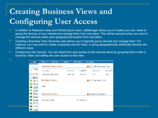 Creating Business Views and Configuring User Access In addition to Networks views and Infrastructure views, OpManager allows you to create your own views to group the devices of your interest and manage them from one place. This will be required when you want to manage the devices under each geographical location from one place.  Creating a Business View: Business view allows you to logically group devices and manage them. For instance, you may want to create a separate view for hubs, or group geographically distributed devices into different views. Configuring User Access: You can restrict the user access to few devices alone by grouping them under a business views and setting the user access to that view.                                                                                                                                                    