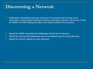 Discovering a Network OpManager automatically discovers all devices in the network that is chosen to be discovered. It automatically classifies the devices as Routers, Switches, Servers etc. It uses the SNMP and ICMP settings provided in the wizard to perform this discovery.  Specify the SNMP credentials that OpManager should use for discovery.  Specify the services that OpManager should automatically scan for during discovery  Specify the network address and start discovery  