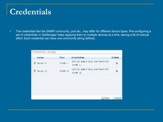 Credentials The credentials like the SNMP community, port etc., may differ for different device types. Pre-configuring a set of credentials in OpManager helps applying them to multiple devices at a time, saving a lot of manual effort. Each credential can have one community string defined. 
