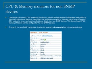 CPU & Memory monitors for non SNMP devices OpManager can monitor CPU & Memory Utilization of various devices centrally. OpManager uses SNMP by default to collect these statistics. It also offers the flexibility to use WMI in Windows machines and Telnet or SSH protocol in Linux machines to collect these details from non-SNMP devices. This demo shows CPU & Memory Utilization Monitor configuration for non-SNMP devices. To specify the non-SNMP credentials, click the link against the  Passwords  field in the snapshot page. 