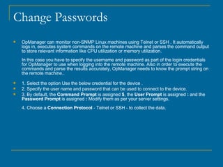 Change Passwords OpManager can monitor non-SNMP Linux machines using Telnet or SSH . It automatically logs in, executes system commands on the remote machine and parses the command output to store relevant information like CPU utilization or memory utilization. In this case you have to specify the username and password as part of the login credentials for OpManager to use when logging into the remote machine. Also in order to execute the commands and parse the results accurately, OpManager needs to know the prompt string on the remote machine.. 1. Select the option Use the below credential for the device . 2. Specify the user name and password that can be used to connect to the device. 3. By default, the  Command Prompt  is assigned  $ , the  User Prompt  is assigned  :  and the  Password Prompt  is assigned  :  Modify them as per your server settings.   4. Choose a  Connection Protocol  - Telnet or SSH - to collect the data. 