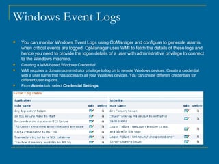Windows Event Logs You can monitor Windows Event Logs using OpManager and configure to generate alarms when critical events are logged. OpManager uses WMI to fetch the details of these logs and hence you need to provide the logon details of a user with administrative privilege to connect to the Windows machine. Creating a WMI-based Windows Credential: WMI requires a domain administrator privilege to log on to remote Windows devices. Create a credential with a user name that has access to all your Windows devices. You can create different credentials for different user log-ons. From  Admin  tab, select  Credential Settings                                                                                                                                                                                                                                                                                                                                                                                                                                    