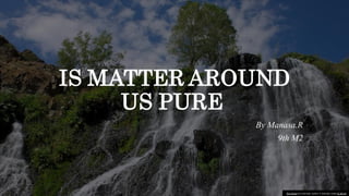 IS MATTER AROUND
US PURE
By Manasa.R
9th M2
This Photo by Unknown author is licensed under CC BY-SA.
 