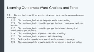 Learning Outcomes: Word Choices and Tone
2.2 Discuss the impact that word choice and tone can have on a business
message
2.2.1 Discuss strategies for creating reader-focused writing
2.2.2 Discuss strategies to avoid language that can confuse or exclude
readers
2.2.3 Discuss strategies to avoid language that shows bias against
individuals or populations
2.2.4 Discuss strategies to improve concision in writing
2.2.5 Discuss strategies to improve clarity in writing
2.2.6 Evaluate the parallel structure of sentences and passages
2.2.7 Discuss appropriate ways to indicate emphasis in business writing
 