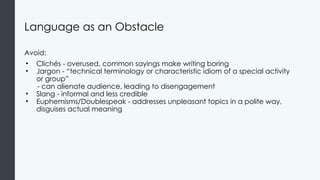 Language as an Obstacle
Avoid:
• Clichés - overused, common sayings make writing boring
• Jargon - “technical terminology or characteristic idiom of a special activity
or group”
- can alienate audience, leading to disengagement
• Slang - informal and less credible
• Euphemisms/Doublespeak - addresses unpleasant topics in a polite way,
disguises actual meaning
 