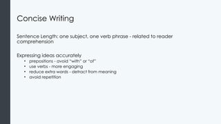Concise Writing
Sentence Length: one subject, one verb phrase - related to reader
comprehension
Expressing ideas accurately
• prepositions - avoid “with” or “of”
• use verbs - more engaging
• reduce extra words - detract from meaning
• avoid repetition
 
