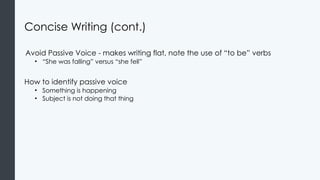 Concise Writing (cont.)
Avoid Passive Voice - makes writing flat, note the use of “to be” verbs
• “She was falling” versus “she fell”
How to identify passive voice
• Something is happening
• Subject is not doing that thing
 