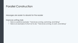 Parallel Construction
Messages are easier to absorb for the reader
Improves writing style
• Here is a positive example: “Yara loves running, swimming, and hiking”
• Here is an example of what not to do: “Yara loves running, to swim, and biking”
 