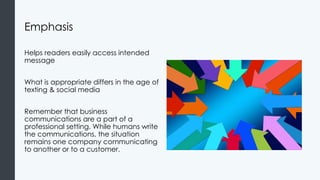 Emphasis
Helps readers easily access intended
message
What is appropriate differs in the age of
texting & social media
Remember that business
communications are a part of a
professional setting. While humans write
the communications, the situation
remains one company communicating
to another or to a customer.
 