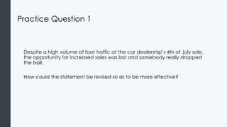Practice Question 1
Despite a high volume of foot traffic at the car dealership’s 4th of July sale,
the opportunity for increased sales was lost and somebody really dropped
the ball.
How could the statement be revised so as to be more effective?
 