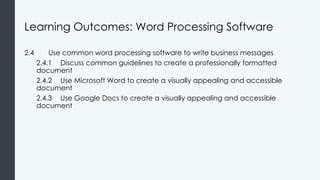 Learning Outcomes: Word Processing Software
2.4 Use common word processing software to write business messages
2.4.1 Discuss common guidelines to create a professionally formatted
document
2.4.2 Use Microsoft Word to create a visually appealing and accessible
document
2.4.3 Use Google Docs to create a visually appealing and accessible
document
 