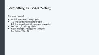 Formatting Business Writing
General format:
• Non-indented paragraphs
• 1.0 line spacing in paragraph
• 2.0 line spacing between paragraphs
• Left margin: straight line
• Right margin: ragged or straight
• Font size: 10 or 12
 