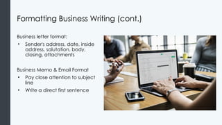 Formatting Business Writing (cont.)
Business letter format:
• Sender's address, date, inside
address, salutation, body,
closing, attachments
Business Memo & Email Format
• Pay close attention to subject
line
• Write a direct first sentence
 