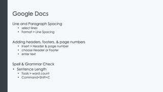 Google Docs
Line and Paragraph Spacing
• select lines
• Format > Line Spacing
Adding headers, footers, & page numbers
• Insert > Header & page number
• choose Header or Footer
• enter text
Spell & Grammar Check
• Sentence Length
• Tools > word count
• Command+Shift+C
 