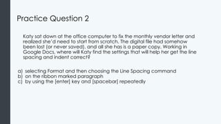 Practice Question 2
Katy sat down at the office computer to fix the monthly vendor letter and
realized she’d need to start from scratch. The digital file had somehow
been lost (or never saved), and all she has is a paper copy. Working in
Google Docs, where will Katy find the settings that will help her get the line
spacing and indent correct?
a) selecting Format and then choosing the Line Spacing command
b) on the ribbon marked paragraph
c) by using the [enter] key and [spacebar] repeatedly
 