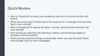 Quick Review
• Why is it important to know your audience and how to communicate with
them?
• What are some ways to think about the purpose of a message and stay bias-
free in your writing?
• Why is it important to always be clear, concise, and provide emphasis with
your writing?
• How would you describe the planning, writing, and reviewing stages of
business communication?
• What are the important things to remember when you use Microsoft Word
and Google Docs to write messages?
 