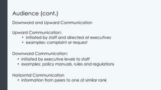 Audience (cont.)
Downward and Upward Communication
Upward Communication:
• initiated by staff and directed at executives
• examples: complaint or request
Downward Communication:
• initiated by executive levels to staff
• examples: policy manuals, rules and regulations
Horizontal Communication
• information from peers to one of similar rank
 