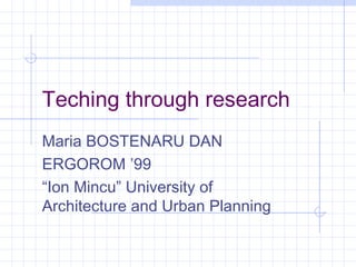 Teching through research
Maria BOSTENARU DAN
ERGOROM ’99
“Ion Mincu” University of
Architecture and Urban Planning
 