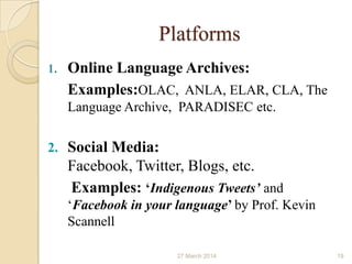 Platforms
1. Online Language Archives:
Examples:OLAC, ANLA, ELAR, CLA, The
Language Archive, PARADISEC etc.
2. Social Media:
Facebook, Twitter, Blogs, etc.
Examples: ‘Indigenous Tweets’ and
‘Facebook in your language’ by Prof. Kevin
Scannell
27 March 2014 19
 