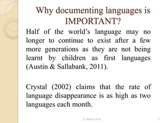 Why documenting languages is
IMPORTANT?
Half of the world’s language may no
longer to continue to exist after a few
more generations as they are not being
learnt by children as first languages
(Austin & Sallabank, 2011).
Crystal (2002) claims that the rate of
language disappearance is as high as two
languages each month.
27 March 2014 3
 