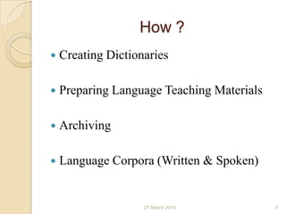 How ?
 Creating Dictionaries
 Preparing Language Teaching Materials
 Archiving
 Language Corpora (Written & Spoken)
27 March 2014 4
 