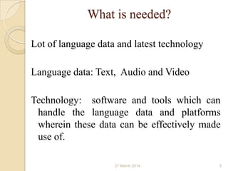 What is needed?
Lot of language data and latest technology
Language data: Text, Audio and Video
Technology: software and tools which can
handle the language data and platforms
wherein these data can be effectively made
use of.
27 March 2014 5
 