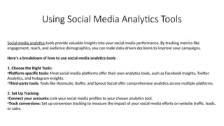 Using Social Media Analytics Tools
Social media analytics tools provide valuable insights into your social media performance. By tracking metrics like
engagement, reach, and audience demographics, you can make data-driven decisions to improve your campaigns.
Here's a breakdown of how to use social media analytics tools:
1. Choose the Right Tools:
•Platform-specific tools: Most social media platforms offer their own analytics tools, such as Facebook Insights, Twitter
Analytics, and Instagram Insights.
•Third-party tools: Tools like Hootsuite, Buffer, and Sprout Social offer comprehensive analytics across multiple platforms.
2. Set Up Tracking:
•Connect your accounts: Link your social media profiles to your chosen analytics tool.
•Track conversions: Set up conversion tracking to measure the impact of your social media efforts on website traffic, leads,
or sales.
 