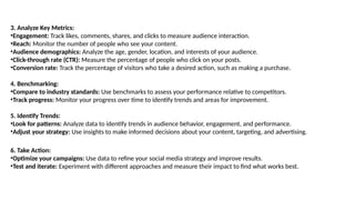 3. Analyze Key Metrics:
•Engagement: Track likes, comments, shares, and clicks to measure audience interaction.
•Reach: Monitor the number of people who see your content.
•Audience demographics: Analyze the age, gender, location, and interests of your audience.
•Click-through rate (CTR): Measure the percentage of people who click on your posts.
•Conversion rate: Track the percentage of visitors who take a desired action, such as making a purchase.
4. Benchmarking:
•Compare to industry standards: Use benchmarks to assess your performance relative to competitors.
•Track progress: Monitor your progress over time to identify trends and areas for improvement.
5. Identify Trends:
•Look for patterns: Analyze data to identify trends in audience behavior, engagement, and performance.
•Adjust your strategy: Use insights to make informed decisions about your content, targeting, and advertising.
6. Take Action:
•Optimize your campaigns: Use data to refine your social media strategy and improve results.
•Test and iterate: Experiment with different approaches and measure their impact to find what works best.
 