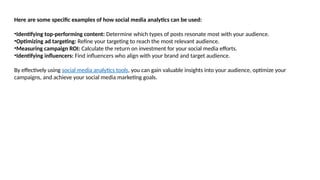 Here are some specific examples of how social media analytics can be used:
•Identifying top-performing content: Determine which types of posts resonate most with your audience.
•Optimizing ad targeting: Refine your targeting to reach the most relevant audience.
•Measuring campaign ROI: Calculate the return on investment for your social media efforts.
•Identifying influencers: Find influencers who align with your brand and target audience.
By effectively using social media analytics tools, you can gain valuable insights into your audience, optimize your
campaigns, and achieve your social media marketing goals.
 
