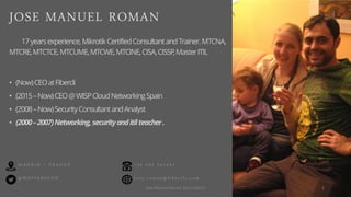 • (Now)CEOatFibercli
• (2015–Now)CEO@WISPCloudNetworkingSpain
• (2008–Now)SecurityConsultantandAnalyst
• (2000–2007)Networking,securityanditilteacher.
17yearsexperience,MikrotikCertifiedConsultantandTrainer.MTCNA,
MTCRE,MTCTCE,MTCUME,MTCWE,MTCINE,CISA,CISSP,MasterITIL
@ M A F I A S O L E H
M A D R I D / P R A G U E
J o s e . r o m a n @ f i b e r c l i . c o m
+ 3 4 6 5 2 2 4 1 4 3 1
JOSE MANUEL ROMAN
2José Manuel Román para FiberCli
 