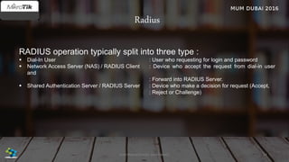 Radius
RADIUS operation typically split into three type :
 Dial-In User : User who requesting for login and password
 Network Access Server (NAS) / RADIUS Client : Device who accept the request from dial-in user
and
: Forward into RADIUS Server.
 Shared Authentication Server / RADIUS Server : Device who make a decision for request (Accept,
: Reject or Challenge)
24José Manuel Román para FiberCli
 
