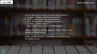 29José Manuel Román para FiberCli
service (ppp|login|hotspot|wireless|dhcp; Default: )
• hotspot - HotSpot authentication service
• login - router's local user authentication
• ppp - Point-to-Point clients authentication
• wireless - wireless client
• dhcp - DHCP protocol client authentication
Address (IPv4/IPv6 address; Default: 0.0.0.0) IPv4 or IPv6
address of RADIUS server.
Secret (string; Default: ) Shared secret used to access
the RADIUS server.
 