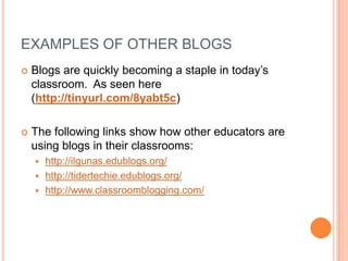 EXAMPLES OF OTHER BLOGS
Blogs are quickly becoming a staple in today’s
classroom. As seen here
(http://tinyurl.com/8yabt5c)
The following links show how other educators are
using blogs in their classrooms:
http://ilgunas.edublogs.org/
http://tidertechie.edublogs.org/
http://www.classroomblogging.com/