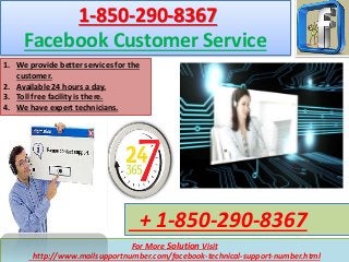 For More Solution Visit
http://www.mailsupportnumber.com/facebook-technical-support-number.html
+ 1-850-290-8367
1-850-290-8367
Facebook Customer Service
1. We provide better services for the
customer.
2. Available 24 hours a day.
3. Toll free facility is there.
4. We have expert technicians.
 