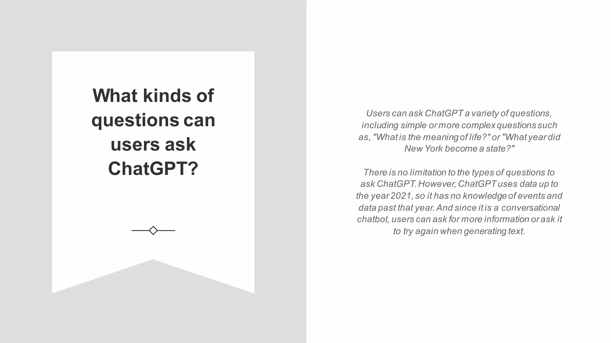 What kinds of
questions can
users ask
ChatGPT?
Users can ask ChatGPT a variety of questions,
including simple ormore complexquestionssuch
as, "Whatis the meaningof life?" or "Whatyeardid
New York become a state?"
There is no limitation to the types of questions to
ask ChatGPT.However,ChatGPTuses data up to
the year2021,so it has no knowledgeof events and
data past that year.And since itis a conversational
chatbot,users can ask for more information orask it
to try again when generating text.
 