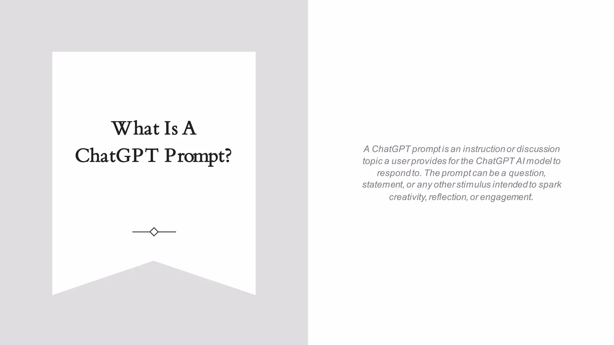 What Is A
ChatGPT Prompt? A ChatGPT promptis an instructionor discussion
topic a userprovides for the ChatGPT AImodelto
respondto. The promptcan be a question,
statement,or any otherstimulus intendedto spark
creativity,reflection,or engagement.
 
