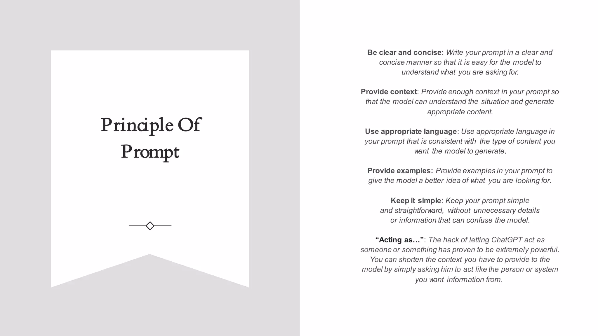 Principle Of
Prompt
Be clear and concise: Write your prompt in a clear and
concise manner so that it is easy for the model to
understand what you are asking for.
Provide context: Provide enough context in your prompt so
that the model can understand the situation and generate
appropriate content.
Use appropriate language: Use appropriate language in
your prompt that is consistent with the type of content you
want the model to generate.
Provide examples: Provide examples in your prompt to
give the model a better idea of what you are looking for.
Keep it simple: Keep your prompt simple
and straightforward, without unnecessary details
or information that can confuse the model.
“Acting as…”: The hack of letting ChatGPT act as
someone or something has proven to be extremely powerful.
You can shorten the context you have to provide to the
model by simply asking him to act like the person or system
you want information from.
 