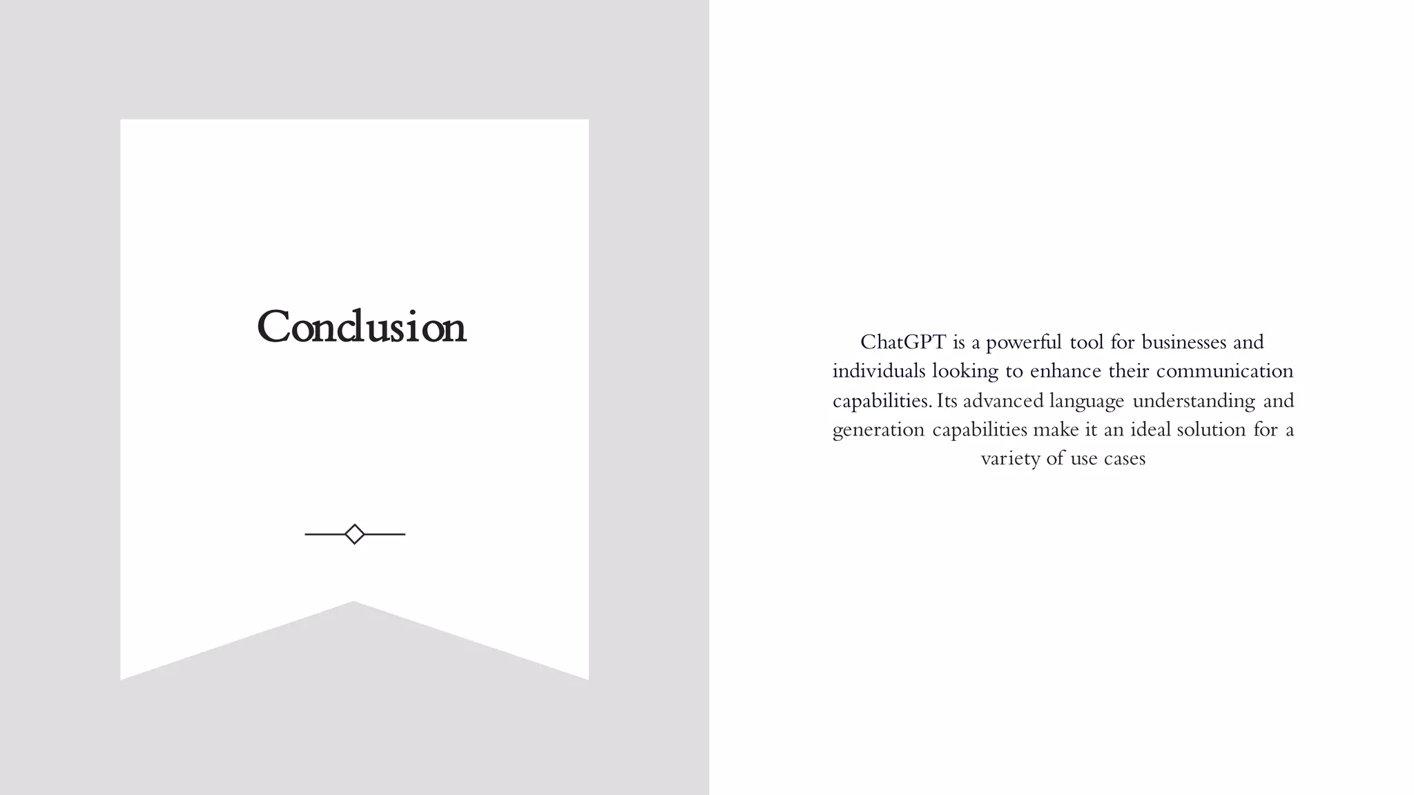 Conclusion ChatGPT is a powerful tool for businesses and
individuals looking to enhance their communication
capabilities.Its advanced language understanding and
generation capabilities make it an ideal solution for a
variety of use cases
 