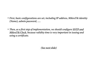 • First, basic configurations are set, including IP address, MikroTik identity
(Name), admin password, ….
• Then, as a first step of implementation, we should configure SNTP and
MikroTik Clock, because validity time is very important in issuing and
using a certificate.
(See next slide)
 