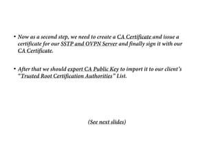• Now as a second step, we need to create a CA Certificate and issue a
certificate for our SSTP and OVPN Server and finally sign it with our
CA Certificate.
• After that we should export CA Public Key to import it to our client’s
“Trusted Root Certification Authorities” List.
(See next slides)
 