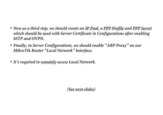 • Now as a third step, we should create an IP Pool, a PPP Profile and PPP Secret
which should be used with Server Certificate in Configurations after enabling
SSTP and OVPN.
• Finally, in Server Configurations, we should enable “ARP Proxy” on our
MikroTik Router “Local Network” Interface.
• It’s required to remotely access Local Network.
(See next slides)
 
