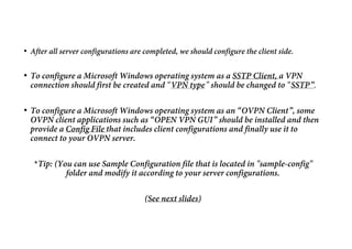 • After all server configurations are completed, we should configure the client side.
• To configure a Microsoft Windows operating system as a SSTP Client, a VPN
connection should first be created and “VPN type” should be changed to “SSTP”.
• To configure a Microsoft Windows operating system as an “OVPN Client”, some
OVPN client applications such as “OPEN VPN GUI” should be installed and then
provide a Config File that includes client configurations and finally use it to
connect to your OVPN server.
*Tip: (You can use Sample Configuration file that is located in "sample-config"
folder and modify it according to your server configurations.
(See next slides)
 