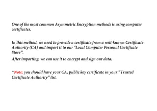 One of the most common Asymmetric Encryption methods is using computer
certificates.
In this method, we need to provide a certificate from a well-known Certificate
Authority (CA) and import it to our "Local Computer Personal Certificate
Store”.
After importing, we can use it to encrypt and sign our data.
*Note: you should have your CA, public key certificate in your “Trusted
Certificate Authority” list.
 