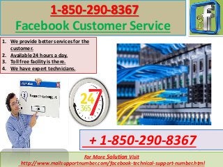 For More Solution Visit
http://www.mailsupportnumber.com/facebook-technical-support-number.html
+ 1-850-290-8367
1-850-290-8367
Facebook Customer Service
1. We provide better services for the
customer.
2. Available 24 hours a day.
3. Toll free facility is there.
4. We have expert technicians.
 