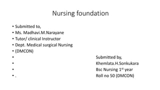 Nursing foundation
• Submitted to,
• Ms. Madhavi.M.Narayane
• Tutor/ clinical Instructor
• Dept. Medical surgical Nursing
• (DMCON)
• Submitted by,
• Khemlata.H.Sonkukara
• Bsc Nursing 1st year
• . Roll no 50 (DMCON)
 