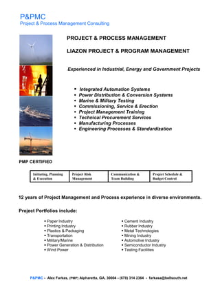 P&PMC
Project & Process Management Consulting


                             PROJECT & PROCESS MANAGEMENT

                             LIAZON PROJECT & PROGRAM MANAGEMENT


                             Experienced in Industrial, Energy and Government Projects



                                 Integrated Automation Systems
                                 Power Distribution & Conversion Systems
                                 Marine & Military Testing
                                 Commissioning, Service & Erection
                                 Project Management Training
                                 Technical Procurement Services
                                 Manufacturing Processes
                                 Engineering Processes & Standardization




PMP CERTIFIED

      Initiating, Planning    Project Risk        Communication &         Project Schedule &
      & Execution             Management          Team Building           Budget Control




12 years of Project Management and Process experience in diverse environments.

Project Portfolios include:

               Paper Industry                             Cement Industry
               Printing Industry                          Rubber Industry
               Plastics & Packaging                       Metal Technologies
               Transportation                             Mining Industry
               Military/Marine                            Automotive Industry
               Power Generation & Distribution            Semiconductor Industry
               Wind Power                                 Testing Facilities




     P&PMC - Alex Farkas, (PMP) Alpharetta, GA, 30004 - (678) 314 2364 - farkasa@bellsouth.net
 