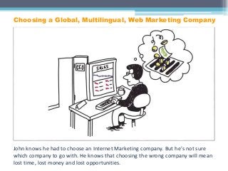 John knows he had to choose an Internet Marketing company. But he's not sure
which company to go with. He knows that choosing the wrong company will mean
lost time, lost money and lost opportunities.
Choosing a Global, Multilingual, Web Marketing Company
 