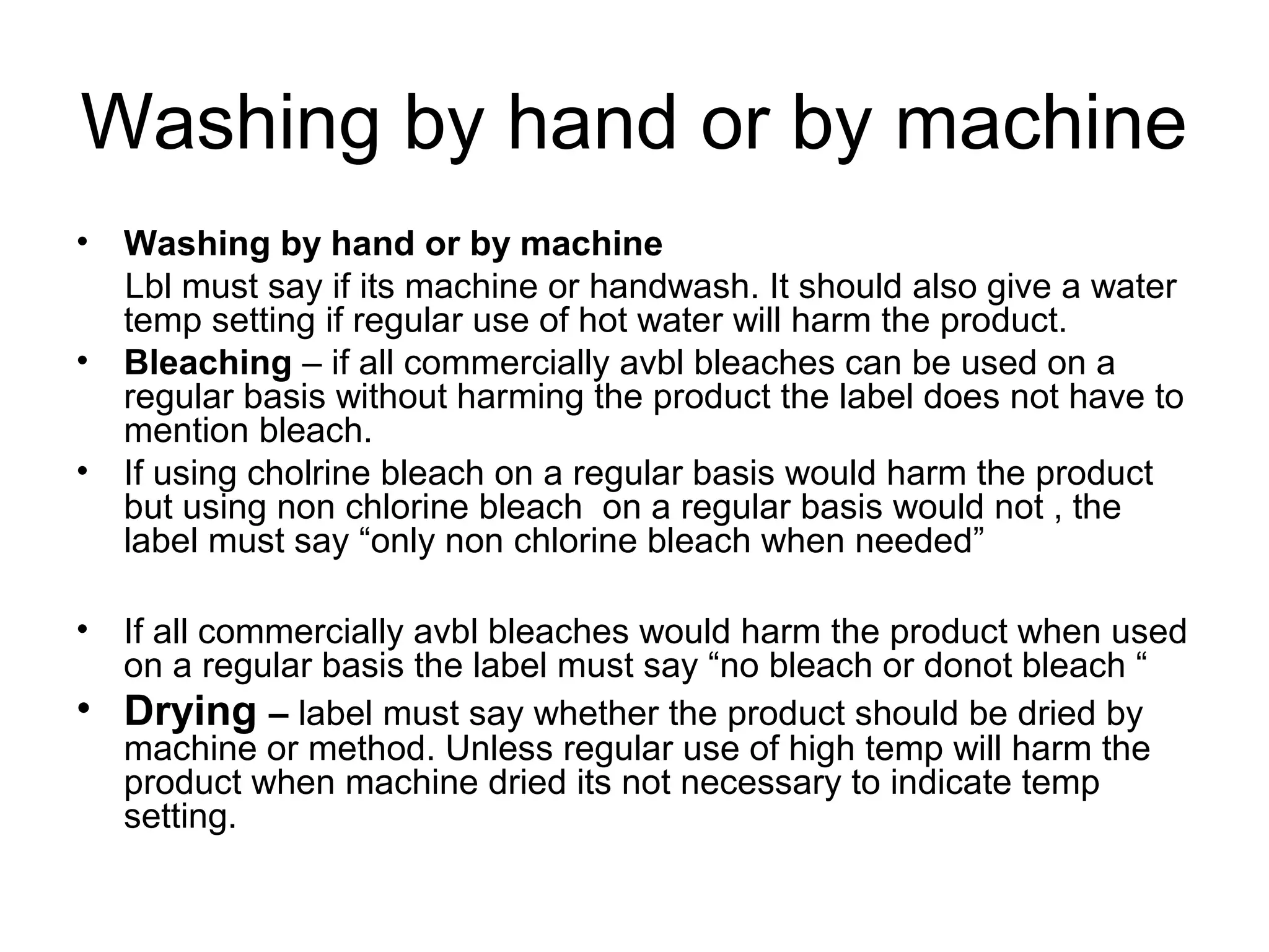 Washing by hand or by machine
• Washing by hand or by machine
Lbl must say if its machine or handwash. It should also give a water
temp setting if regular use of hot water will harm the product.
• Bleaching – if all commercially avbl bleaches can be used on a
regular basis without harming the product the label does not have to
mention bleach.
• If using cholrine bleach on a regular basis would harm the product
but using non chlorine bleach on a regular basis would not , the
label must say “only non chlorine bleach when needed”
• If all commercially avbl bleaches would harm the product when used
on a regular basis the label must say “no bleach or donot bleach “
• Drying – label must say whether the product should be dried by
machine or method. Unless regular use of high temp will harm the
product when machine dried its not necessary to indicate temp
setting.
 