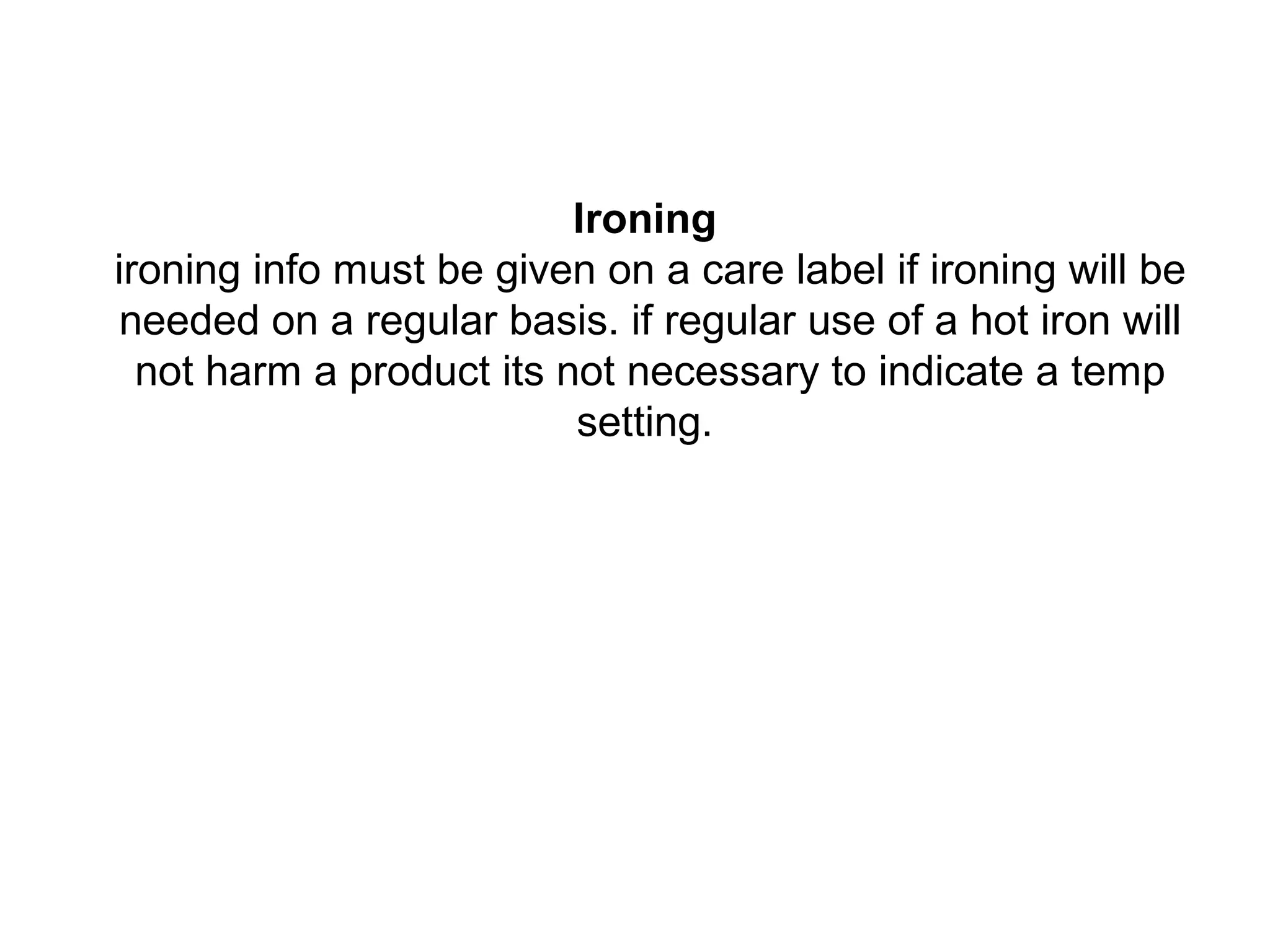 Ironing
ironing info must be given on a care label if ironing will be
needed on a regular basis. if regular use of a hot iron will
not harm a product its not necessary to indicate a temp
setting.
 